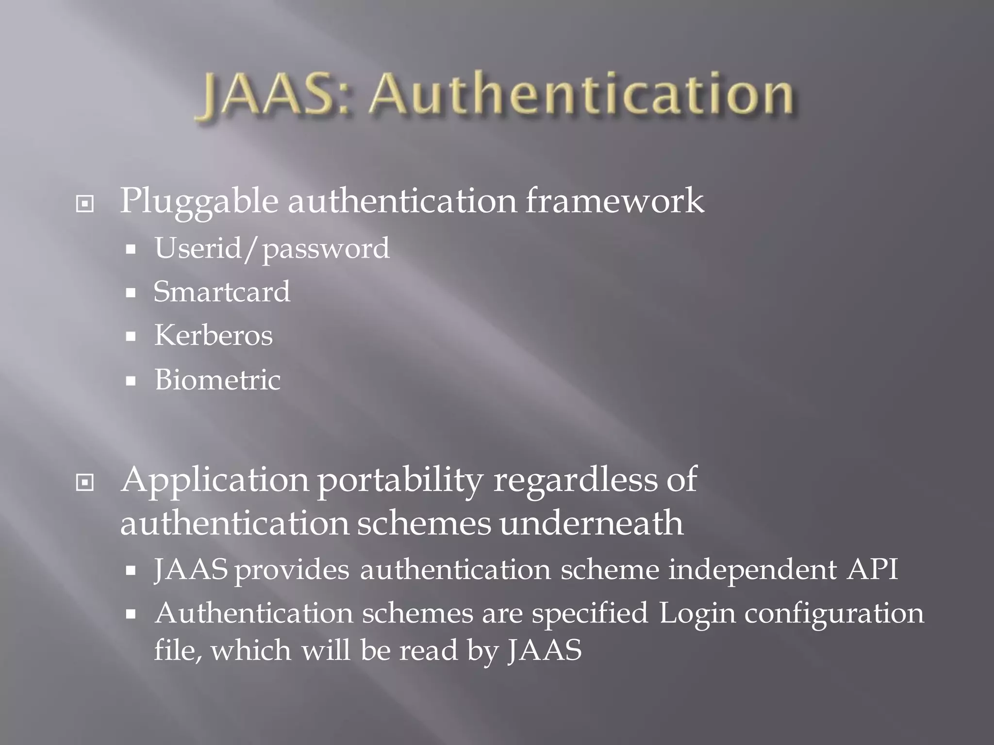    Pluggable authentication framework
       Userid/password
       Smartcard
       Kerberos
       Biometric


   Application portability regardless of
    authentication schemes underneath
       JAAS provides authentication scheme independent API
       Authentication schemes are specified Login configuration
        file, which will be read by JAAS
 