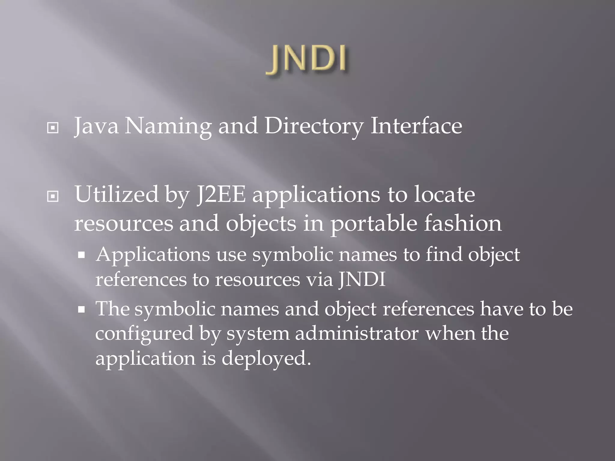   Java Naming and Directory Interface

   Utilized by J2EE applications to locate
    resources and objects in portable fashion
     Applications use symbolic names to find object
      references to resources via JNDI
     The symbolic names and object references have to be
      configured by system administrator when the
      application is deployed.
 