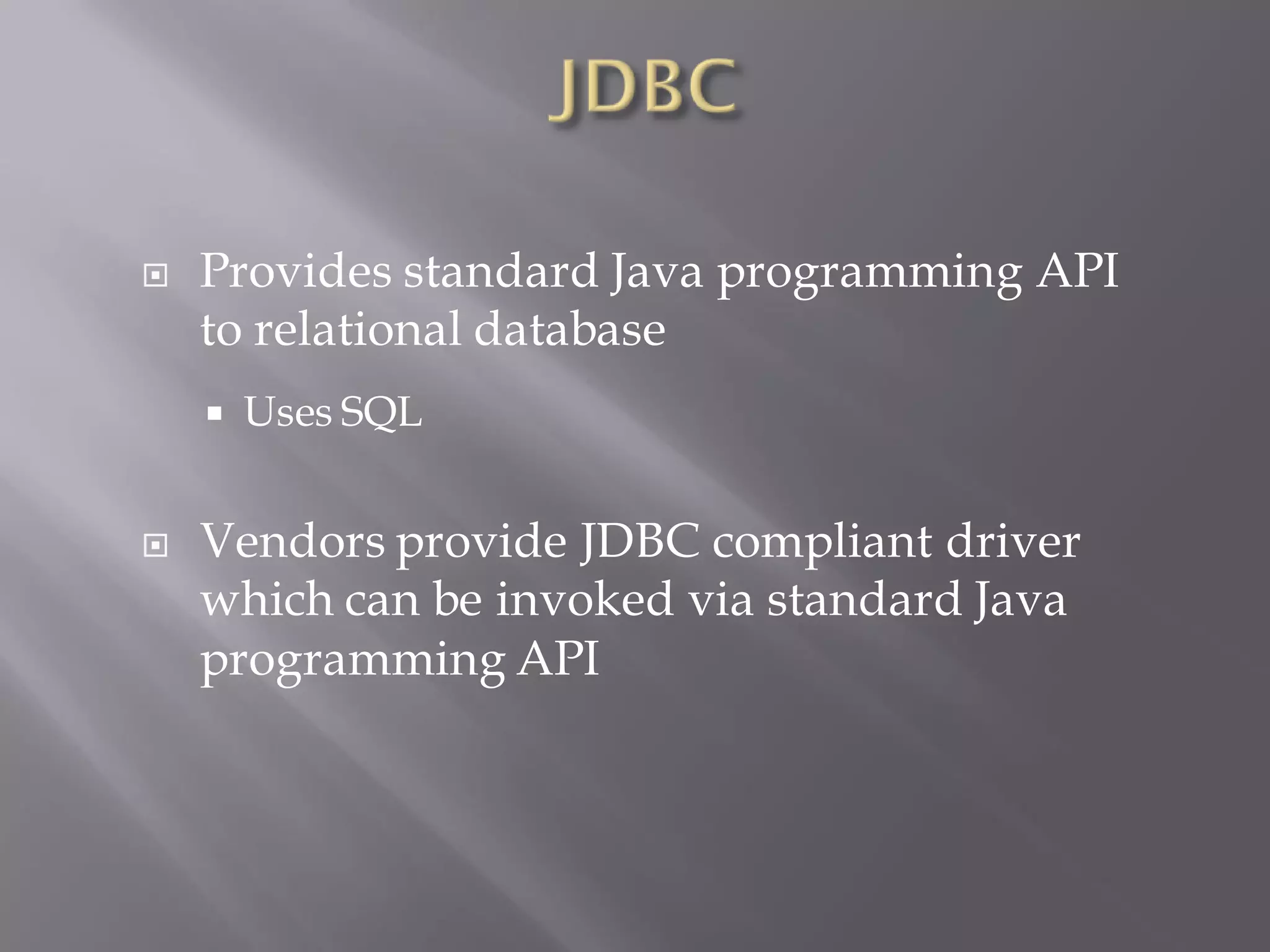    Provides standard Java programming API
    to relational database
       Uses SQL


   Vendors provide JDBC compliant driver
    which can be invoked via standard Java
    programming API
 