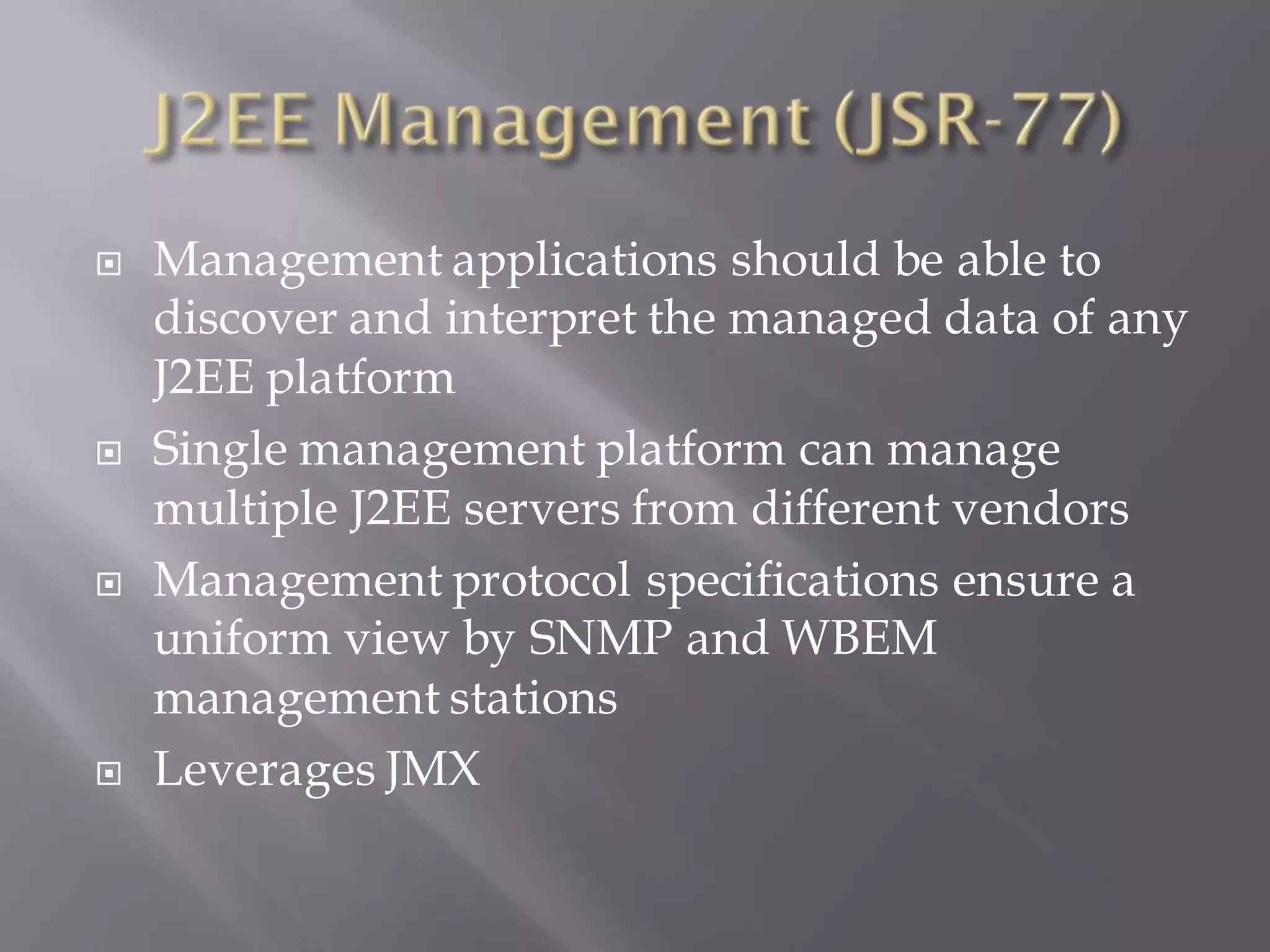    Management applications should be able to
    discover and interpret the managed data of any
    J2EE platform
   Single management platform can manage
    multiple J2EE servers from different vendors
   Management protocol specifications ensure a
    uniform view by SNMP and WBEM
    management stations
   Leverages JMX
 