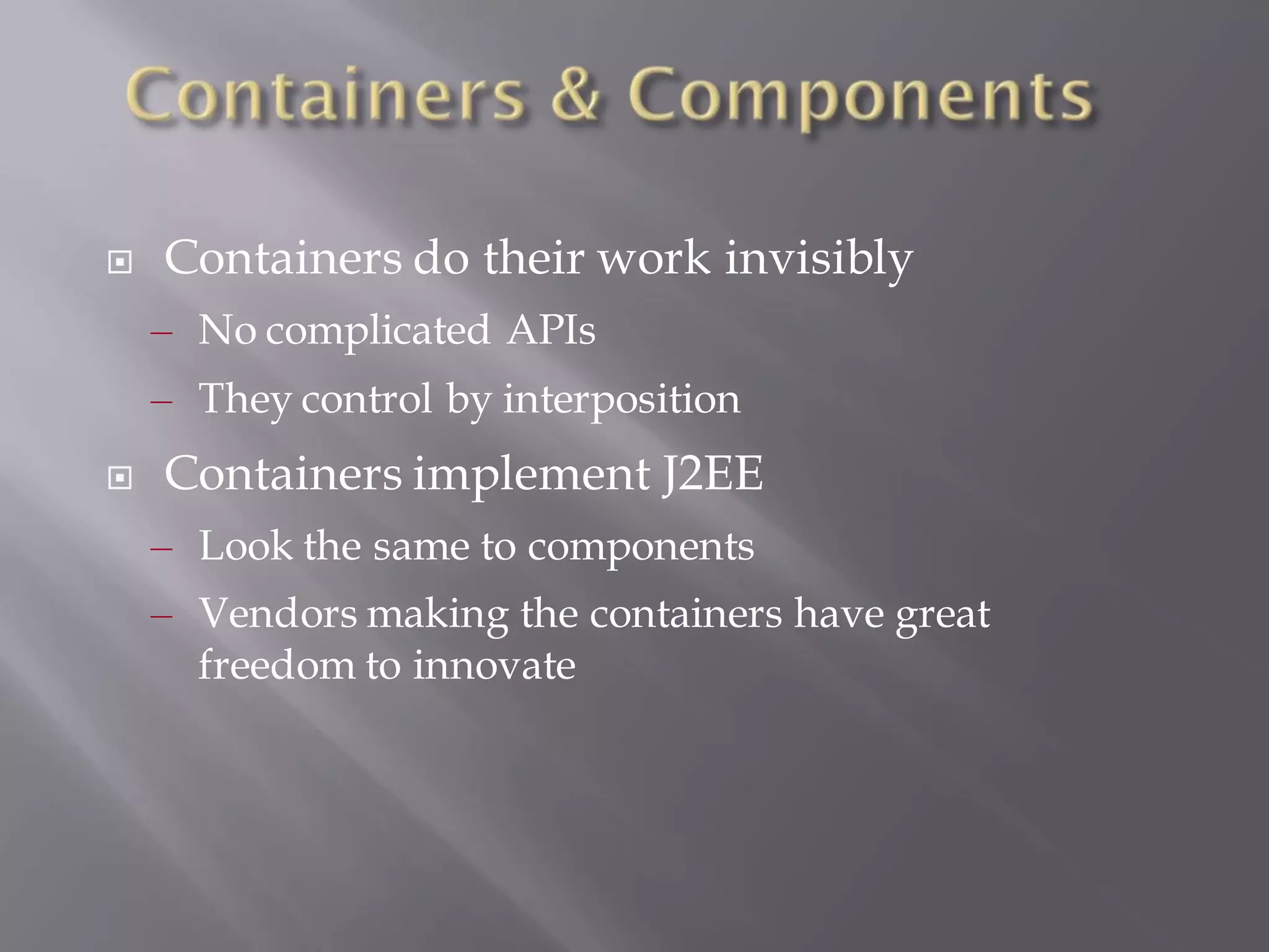    Containers do their work invisibly
    – No complicated APIs
    – They control by interposition
   Containers implement J2EE
    – Look the same to components
    – Vendors making the containers have great
      freedom to innovate
 