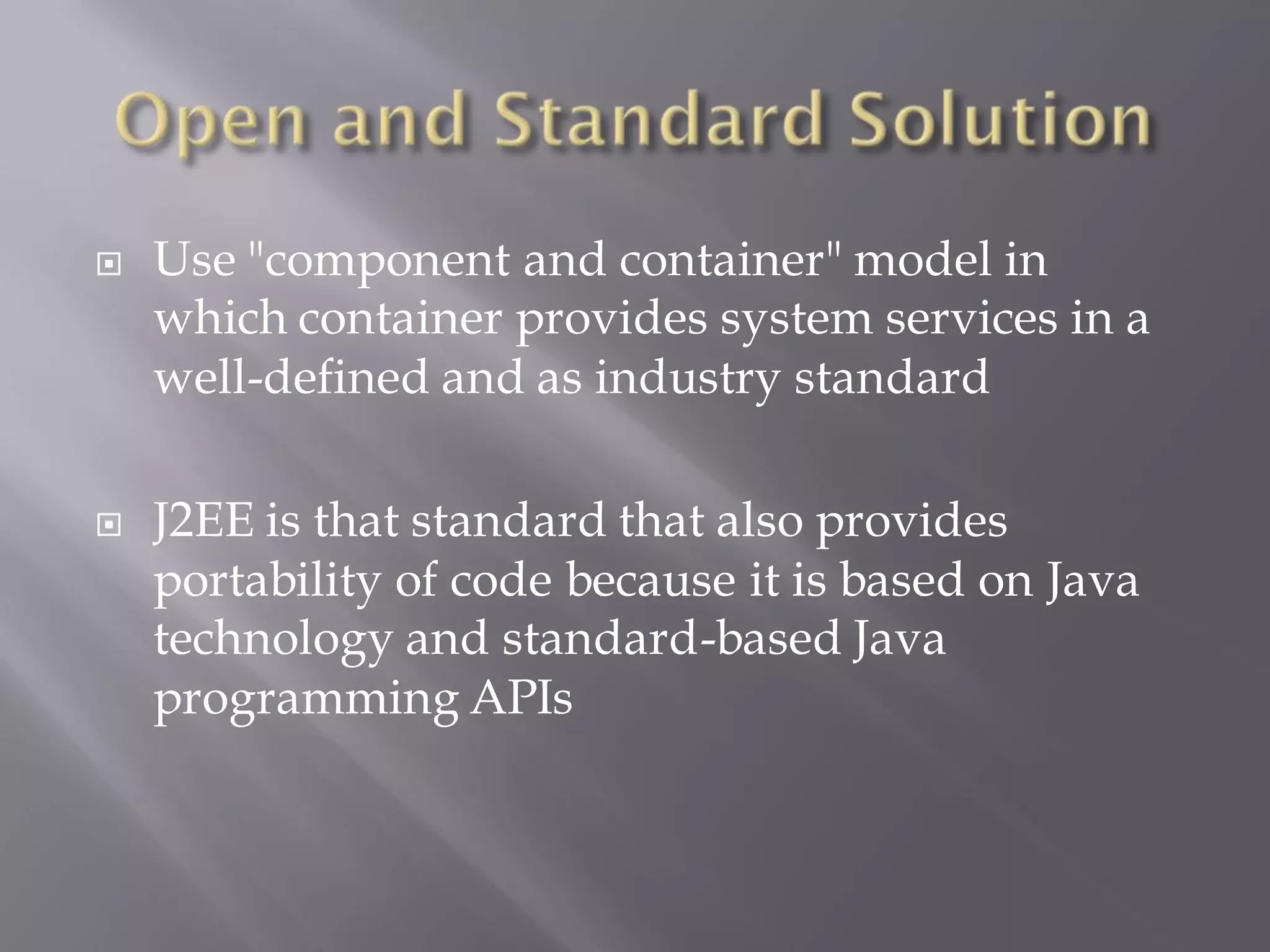    Use "component and container" model in
    which container provides system services in a
    well-defined and as industry standard

   J2EE is that standard that also provides
    portability of code because it is based on Java
    technology and standard-based Java
    programming APIs
 