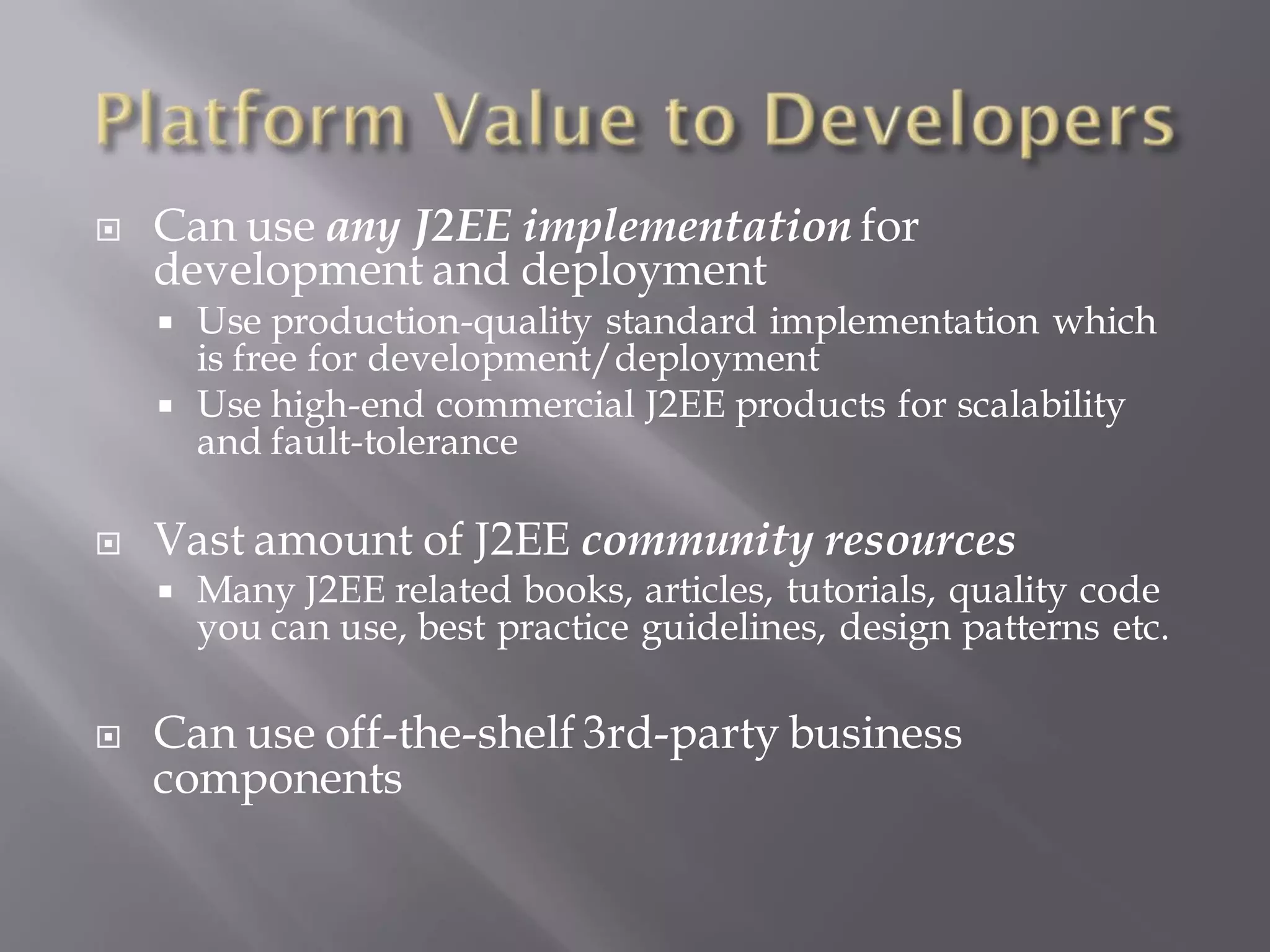    Can use any J2EE implementation for
    development and deployment
       Use production-quality standard implementation which
        is free for development/deployment
       Use high-end commercial J2EE products for scalability
        and fault-tolerance

   Vast amount of J2EE community resources
       Many J2EE related books, articles, tutorials, quality code
        you can use, best practice guidelines, design patterns etc.

   Can use off-the-shelf 3rd-party business
    components
 
