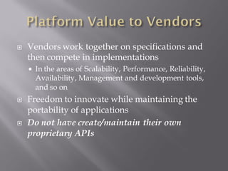    Vendors work together on specifications and
    then compete in implementations
       In the areas of Scalability, Performance, Reliability,
        Availability, Management and development tools,
        and so on
   Freedom to innovate while maintaining the
    portability of applications
   Do not have create/maintain their own
    proprietary APIs
 