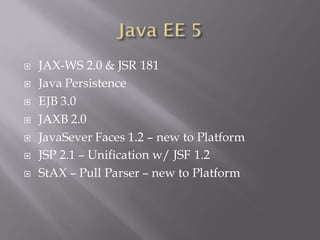   JAX-WS 2.0 & JSR 181
   Java Persistence
   EJB 3.0
   JAXB 2.0
   JavaSever Faces 1.2 – new to Platform
   JSP 2.1 – Unification w/ JSF 1.2
   StAX – Pull Parser – new to Platform
 
