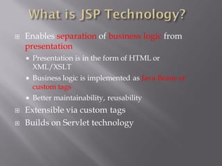    Enables separation of business logic from
    presentation
     Presentation is in the form of HTML or
      XML/XSLT
     Business logic is implemented as Java Beans or
      custom tags
     Better maintainability, reusability

   Extensible via custom tags
   Builds on Servlet technology
 