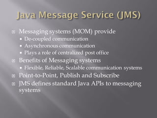    Messaging systems (MOM) provide
     De-coupled communication
     Asynchronous communication
     Plays a role of centralized post office
   Benefits of Messaging systems
       Flexible, Reliable, Scalable communication systems
   Point-to-Point, Publish and Subscribe
   JMS defines standard Java APIs to messaging
    systems
 
