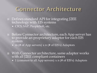    Defines standard API for integrating J2EE
    technology with EIS systems
       CICS, SAP, PeopleSoft, etc.

   Before Connector architecture, each App server has
    to provide an proprietary adaptor for each EIS
    system
       m (# of App servers) x n (# of EIS's) Adaptors

   With Connector architecture, same adaptor works
    with all J2EE compliant containers
       1 (common to all App servers) x n (# of EIS's) Adaptors
 