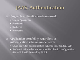    Pluggable authentication framework
       Userid/password
       Smartcard
       Kerberos
       Biometric


   Application portability regardless of
    authentication schemes underneath
       JAAS provides authentication scheme independent API
       Authentication schemes are specified Login configuration
        file, which will be read by JAAS
 