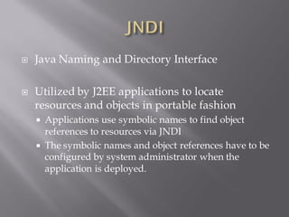    Java Naming and Directory Interface

   Utilized by J2EE applications to locate
    resources and objects in portable fashion
     Applications use symbolic names to find object
      references to resources via JNDI
     The symbolic names and object references have to be
      configured by system administrator when the
      application is deployed.
 