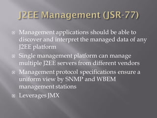    Management applications should be able to
    discover and interpret the managed data of any
    J2EE platform
   Single management platform can manage
    multiple J2EE servers from different vendors
   Management protocol specifications ensure a
    uniform view by SNMP and WBEM
    management stations
   Leverages JMX
 