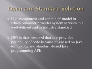    Use "component and container" model in
    which container provides system services in a
    well-defined and as industry standard

   J2EE is that standard that also provides
    portability of code because it is based on Java
    technology and standard-based Java
    programming APIs
 