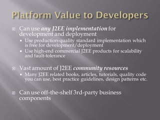    Can use any J2EE implementation for
    development and deployment
       Use production-quality standard implementation which
        is free for development/deployment
       Use high-end commercial J2EE products for scalability
        and fault-tolerance

   Vast amount of J2EE community resources
       Many J2EE related books, articles, tutorials, quality code
        you can use, best practice guidelines, design patterns etc.

   Can use off-the-shelf 3rd-party business
    components
 