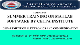 SEMINAR ON
SUMMER TRAINING ON MATLAB
SOFTWARE BY CETPA INSTITUTE
REPRESENTED BY MOHD AHAD 201310104110011
AKSHAY PATEL 201410104110701
DEPARTMENT OF ELECTRONICS AND COMMUNICATION
 