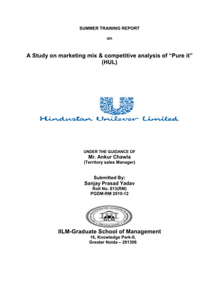 SUMMER TRAINING REPORT

                               on



A Study on marketing mix & competitive analysis of “Pure it”
                          (HUL)




                    UNDER THE GUIDANCE OF
                      Mr. Ankur Chawla
                    (Territory sales Manager)


                        Submitted By:
                    Sanjay Prasad Yadav
                        Roll No. 813(RM)
                       PGDM-RM 2010-12




           IILM-Graduate School of Management
                      16, Knowledge Park-II,
                      Greater Noida – 201306
 
