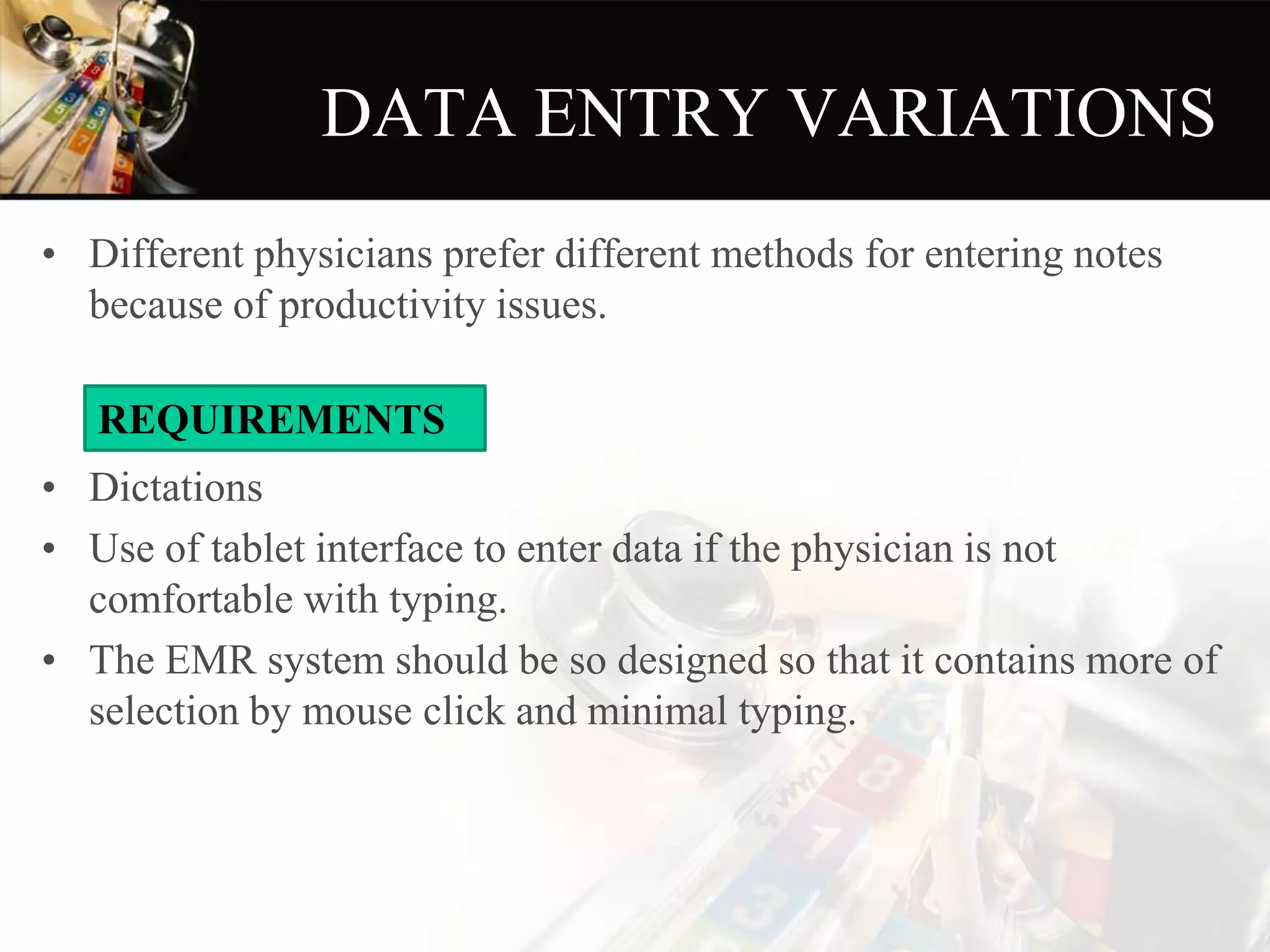 DATA ENTRY VARIATIONS
• Different physicians prefer different methods for entering notes
because of productivity issues.
• Dictations
• Use of tablet interface to enter data if the physician is not
comfortable with typing.
• The EMR system should be so designed so that it contains more of
selection by mouse click and minimal typing.
REQUIREMENTS
 