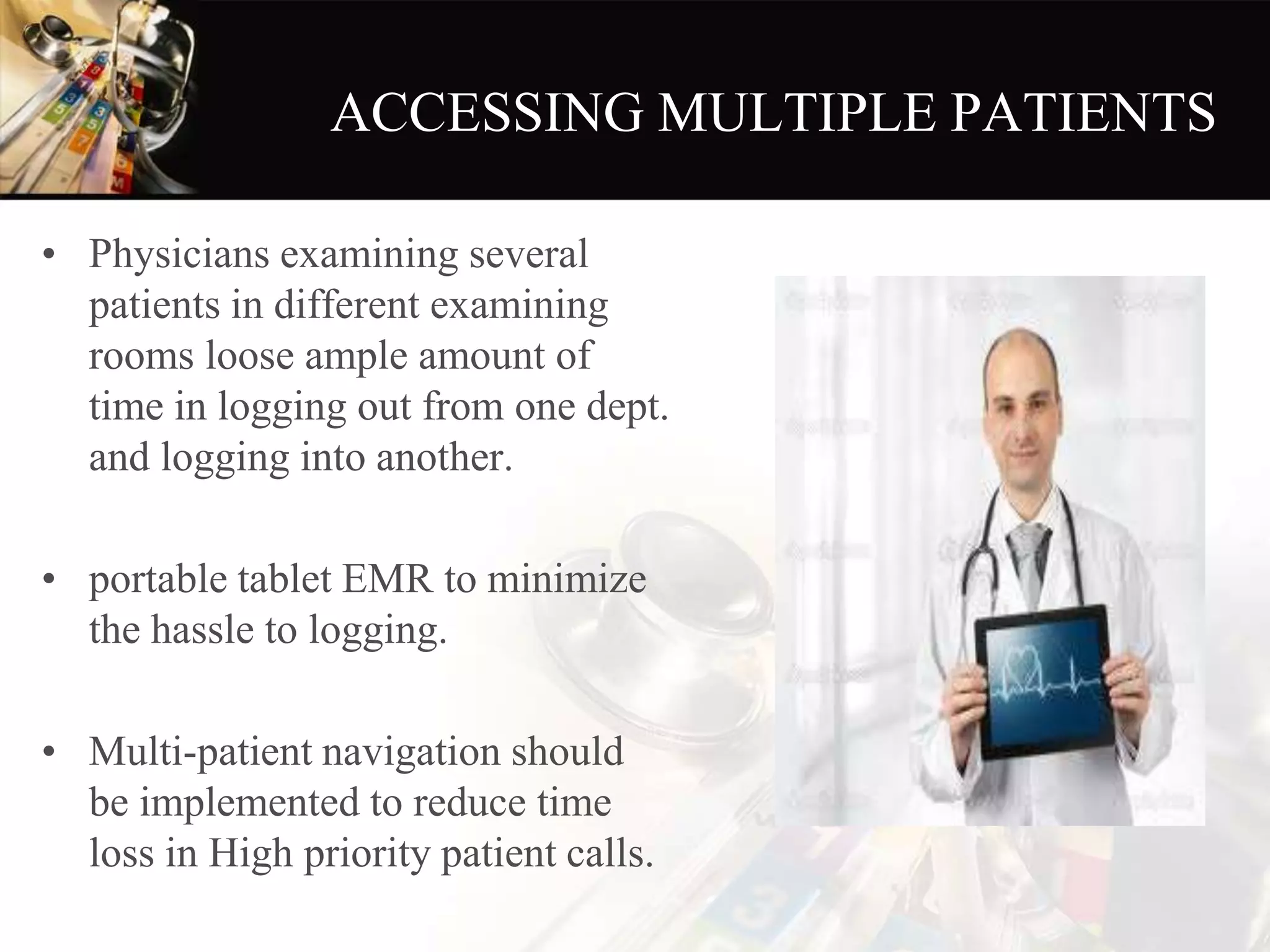 ACCESSING MULTIPLE PATIENTS
• Physicians examining several
patients in different examining
rooms loose ample amount of
time in logging out from one dept.
and logging into another.
• portable tablet EMR to minimize
the hassle to logging.
• Multi-patient navigation should
be implemented to reduce time
loss in High priority patient calls.
 