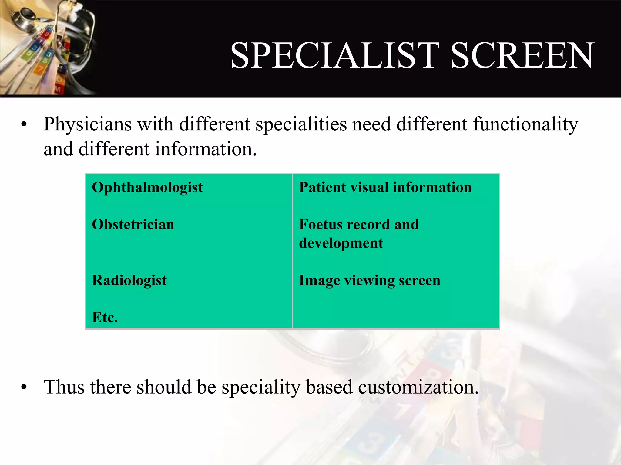 SPECIALIST SCREEN
• Physicians with different specialities need different functionality
and different information.
• Thus there should be speciality based customization.
Ophthalmologist
Obstetrician
Radiologist
Etc.
Patient visual information
Foetus record and
development
Image viewing screen
 