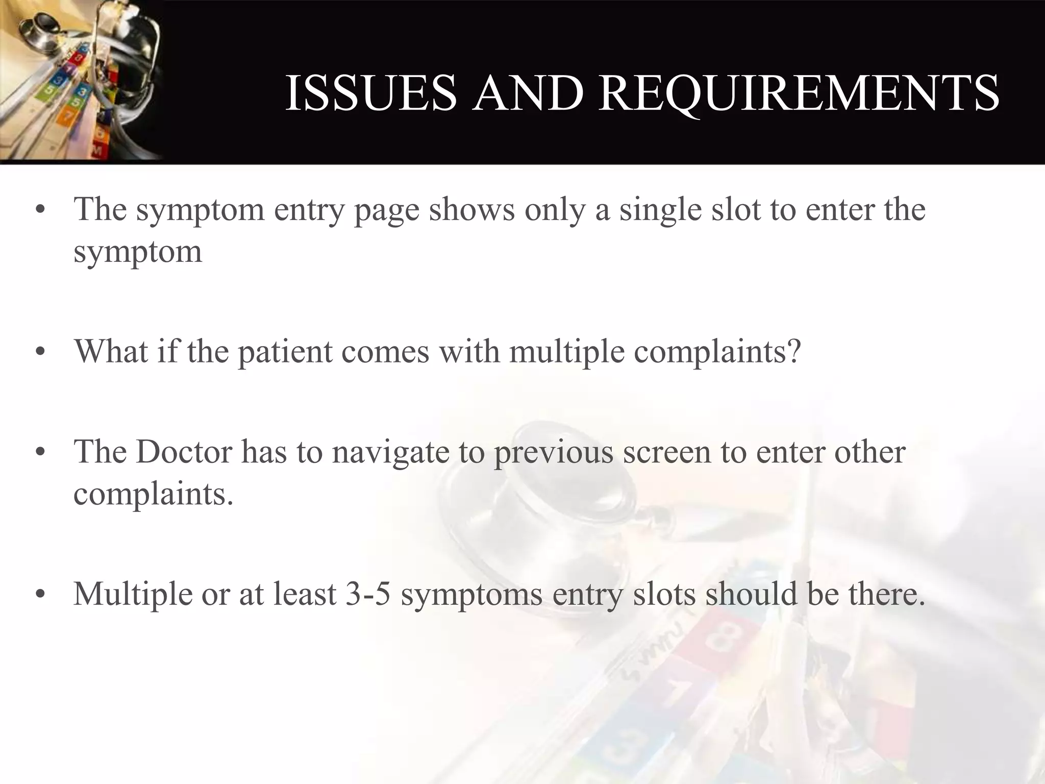 ISSUES AND REQUIREMENTS
• The symptom entry page shows only a single slot to enter the
symptom
• What if the patient comes with multiple complaints?
• The Doctor has to navigate to previous screen to enter other
complaints.
• Multiple or at least 3-5 symptoms entry slots should be there.
 