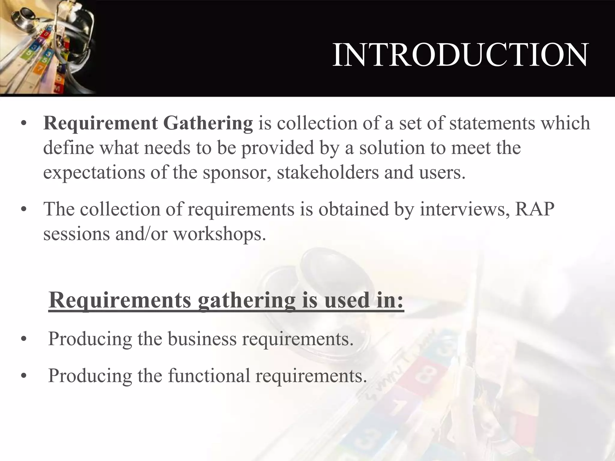 INTRODUCTION
• Requirement Gathering is collection of a set of statements which
define what needs to be provided by a solution to meet the
expectations of the sponsor, stakeholders and users.
• The collection of requirements is obtained by interviews, RAP
sessions and/or workshops.
Requirements gathering is used in:
• Producing the business requirements.
• Producing the functional requirements.
 