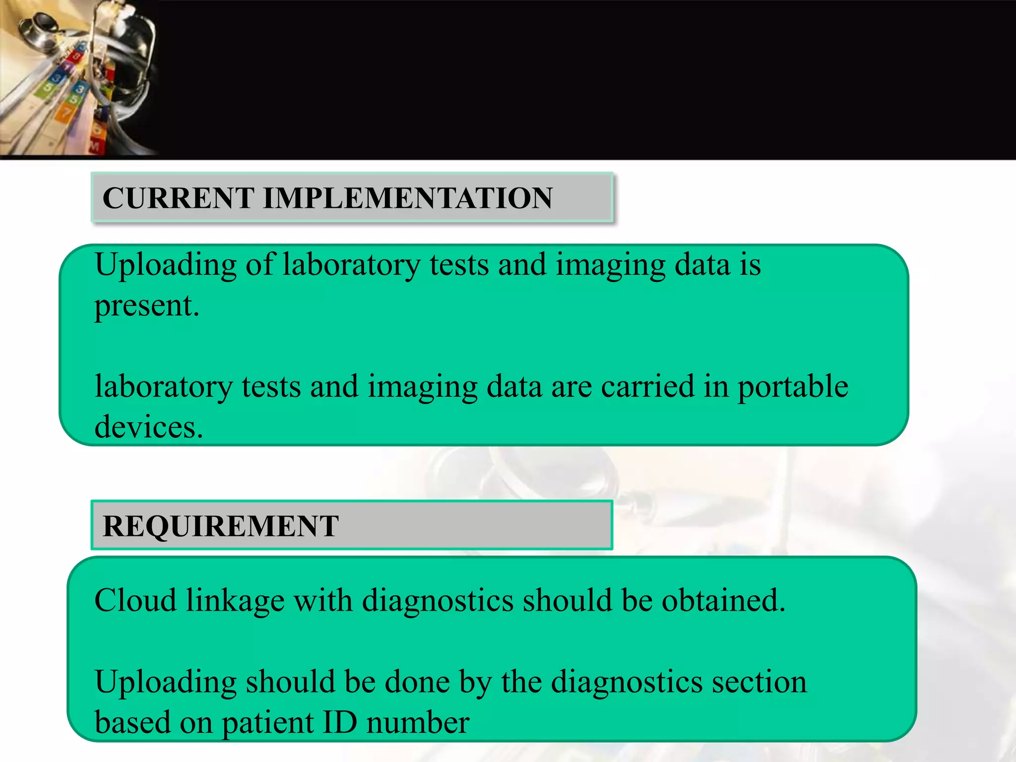 Uploading of laboratory tests and imaging data is
present.
laboratory tests and imaging data are carried in portable
devices.
CURRENT IMPLEMENTATION
Cloud linkage with diagnostics should be obtained.
Uploading should be done by the diagnostics section
based on patient ID number
REQUIREMENT
 