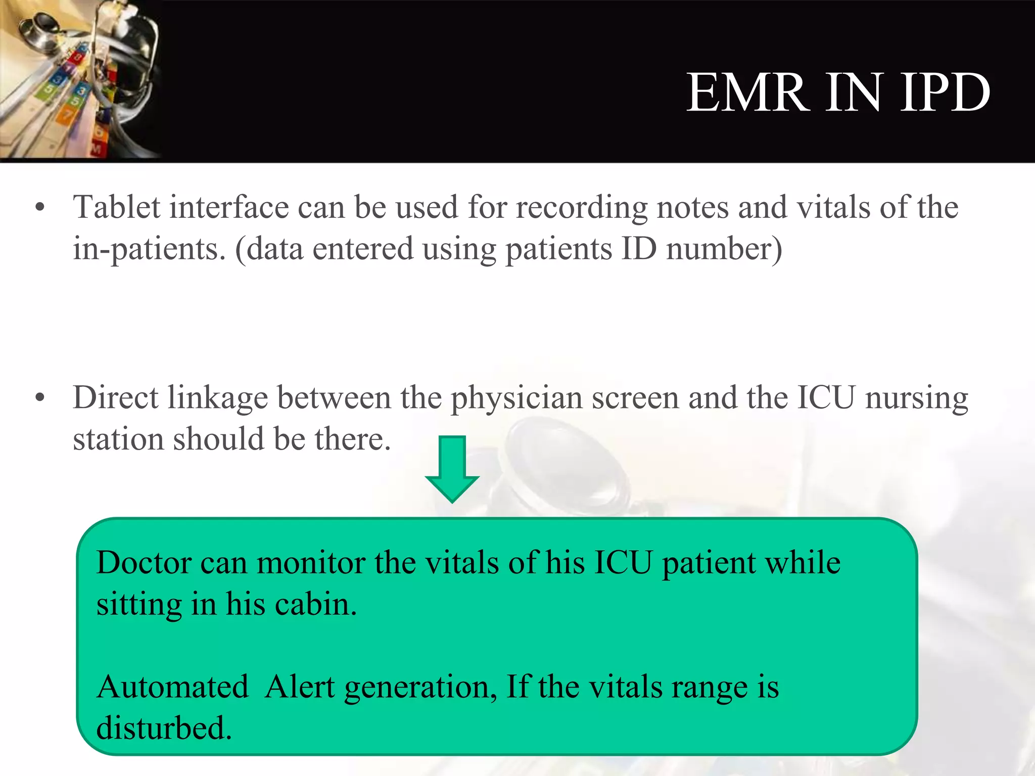 EMR IN IPD
• Tablet interface can be used for recording notes and vitals of the
in-patients. (data entered using patients ID number)
• Direct linkage between the physician screen and the ICU nursing
station should be there.
Doctor can monitor the vitals of his ICU patient while
sitting in his cabin.
Automated Alert generation, If the vitals range is
disturbed.
 