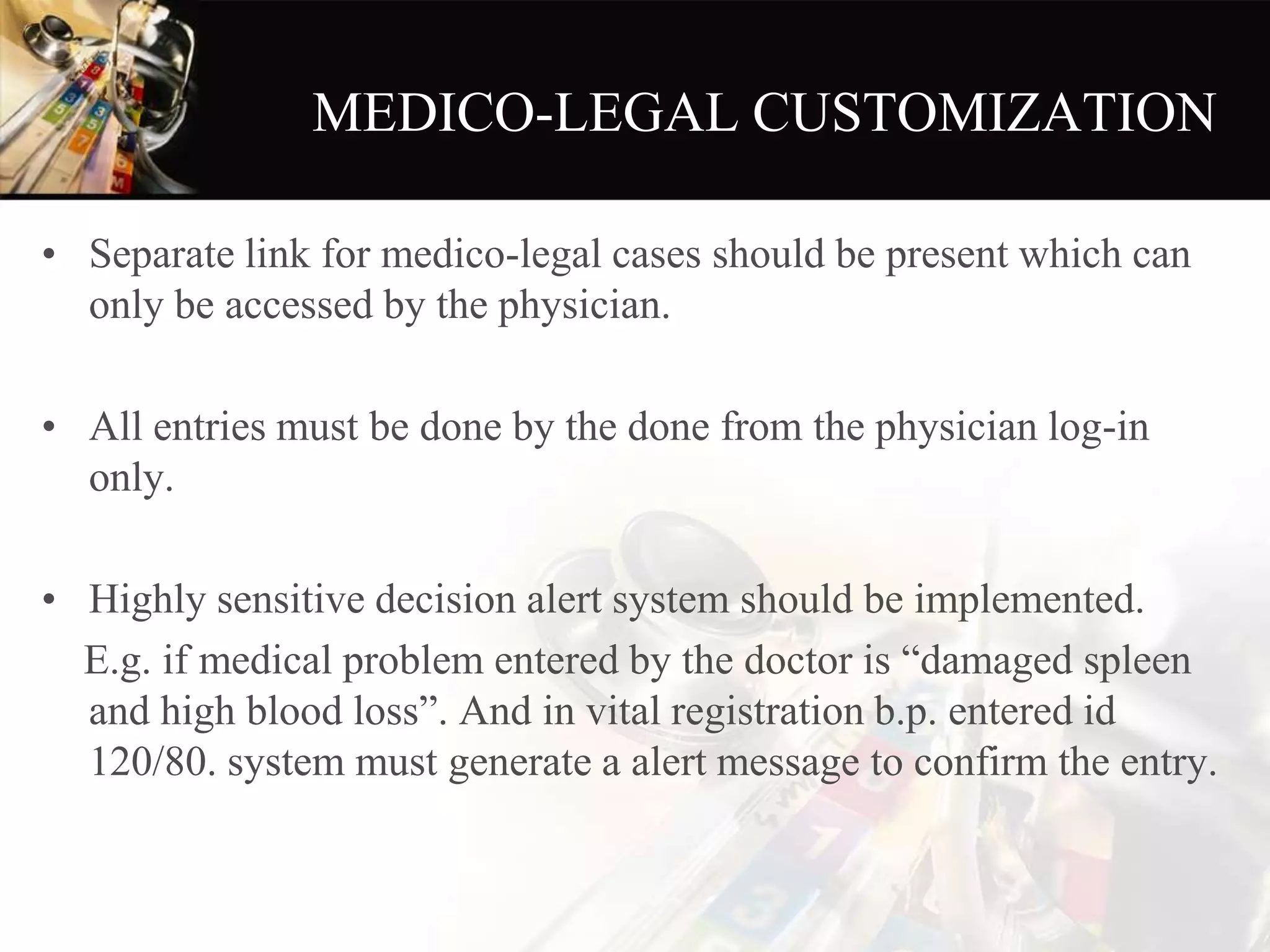 MEDICO-LEGAL CUSTOMIZATION
• Separate link for medico-legal cases should be present which can
only be accessed by the physician.
• All entries must be done by the done from the physician log-in
only.
• Highly sensitive decision alert system should be implemented.
E.g. if medical problem entered by the doctor is “damaged spleen
and high blood loss”. And in vital registration b.p. entered id
120/80. system must generate a alert message to confirm the entry.
 