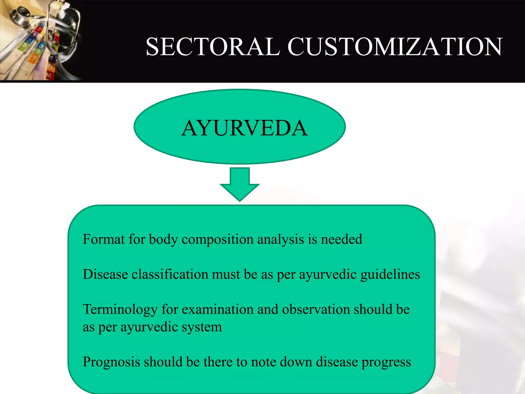 SECTORAL CUSTOMIZATION
Format for body composition analysis is needed
Disease classification must be as per ayurvedic guidelines
Terminology for examination and observation should be
as per ayurvedic system
Prognosis should be there to note down disease progress
AYURVEDA
 