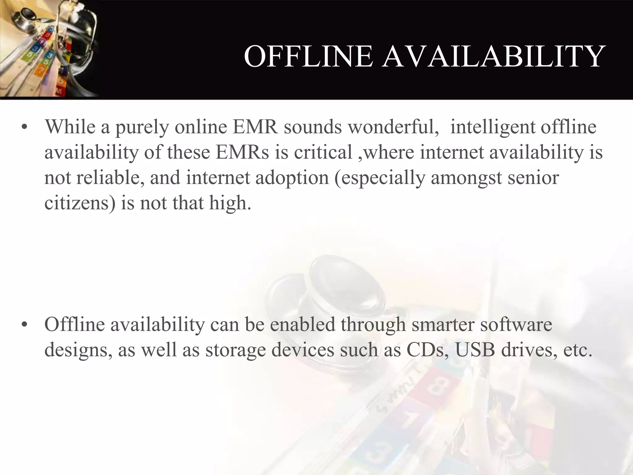 OFFLINE AVAILABILITY
• While a purely online EMR sounds wonderful, intelligent offline
availability of these EMRs is critical ,where internet availability is
not reliable, and internet adoption (especially amongst senior
citizens) is not that high.
• Offline availability can be enabled through smarter software
designs, as well as storage devices such as CDs, USB drives, etc.
 
