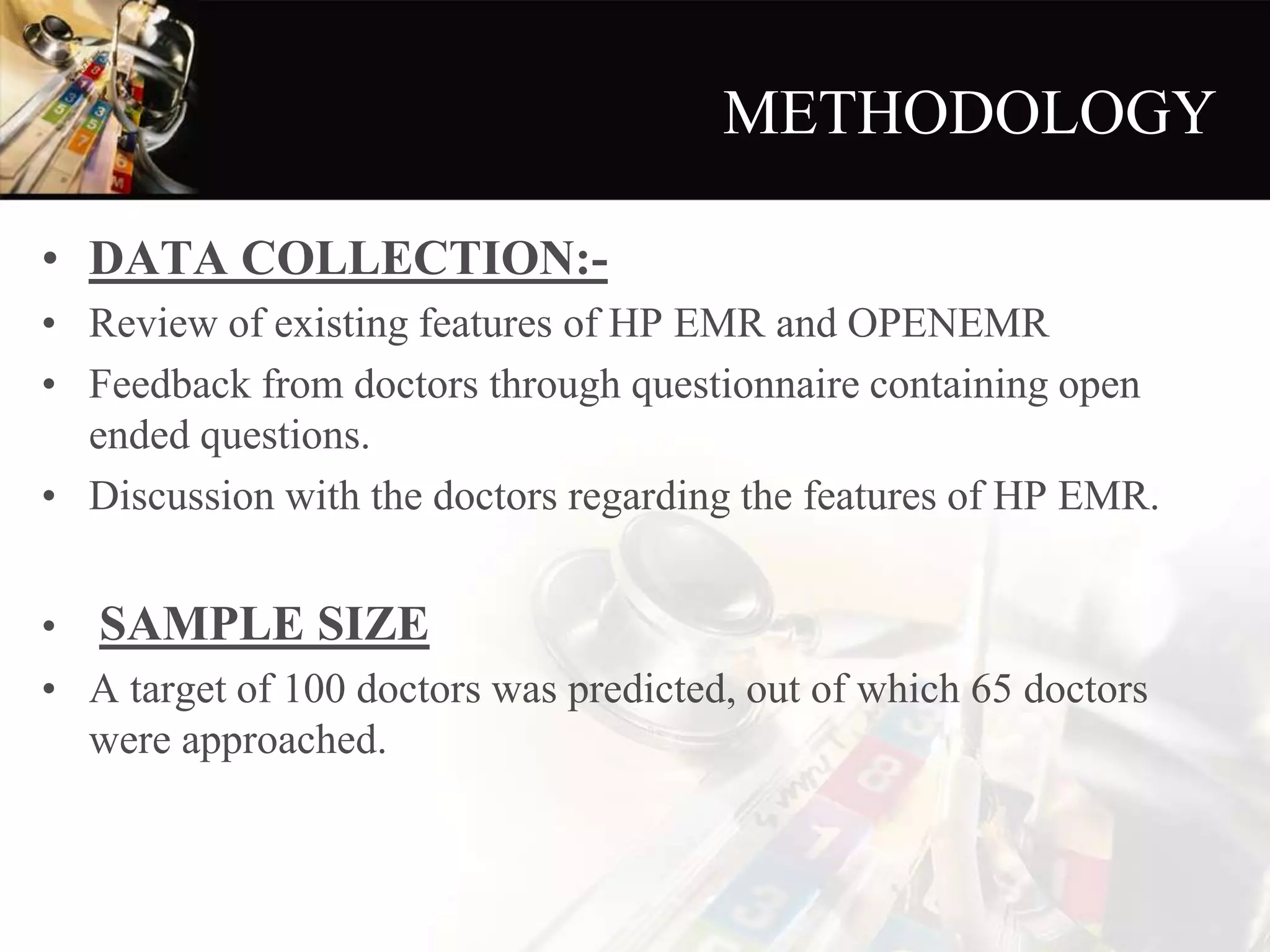 METHODOLOGY
• DATA COLLECTION:-
• Review of existing features of HP EMR and OPENEMR
• Feedback from doctors through questionnaire containing open
ended questions.
• Discussion with the doctors regarding the features of HP EMR.
• SAMPLE SIZE
• A target of 100 doctors was predicted, out of which 65 doctors
were approached.
 