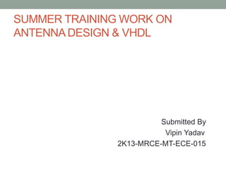 SUMMER TRAINING WORK ON 
ANTENNA DESIGN & VHDL 
Submitted By 
Vipin Yadav 
2K13-MRCE-MT-ECE-015 
 