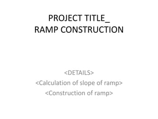 PROJECT TITLE_
RAMP CONSTRUCTION
<DETAILS>
<Calculation of slope of ramp>
<Construction of ramp>
 