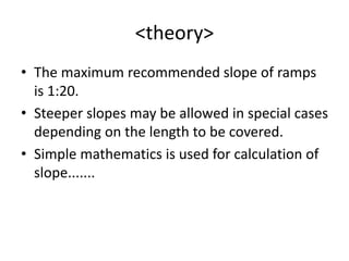 <theory>
• The maximum recommended slope of ramps
is 1:20.
• Steeper slopes may be allowed in special cases
depending on the length to be covered.
• Simple mathematics is used for calculation of
slope.......
 