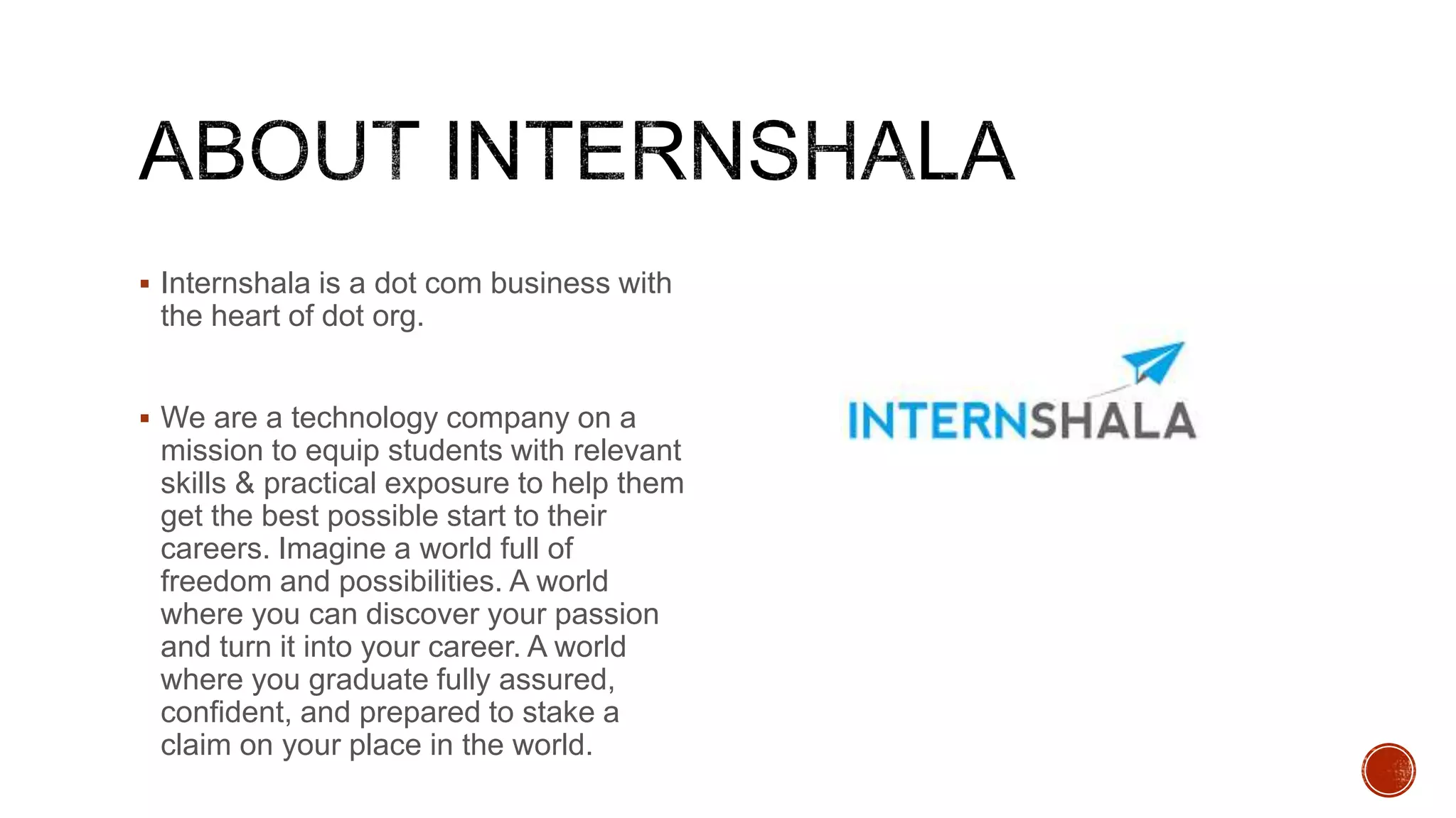  Internshala is a dot com business with
the heart of dot org.
 We are a technology company on a
mission to equip students with relevant
skills & practical exposure to help them
get the best possible start to their
careers. Imagine a world full of
freedom and possibilities. A world
where you can discover your passion
and turn it into your career. A world
where you graduate fully assured,
confident, and prepared to stake a
claim on your place in the world.
 