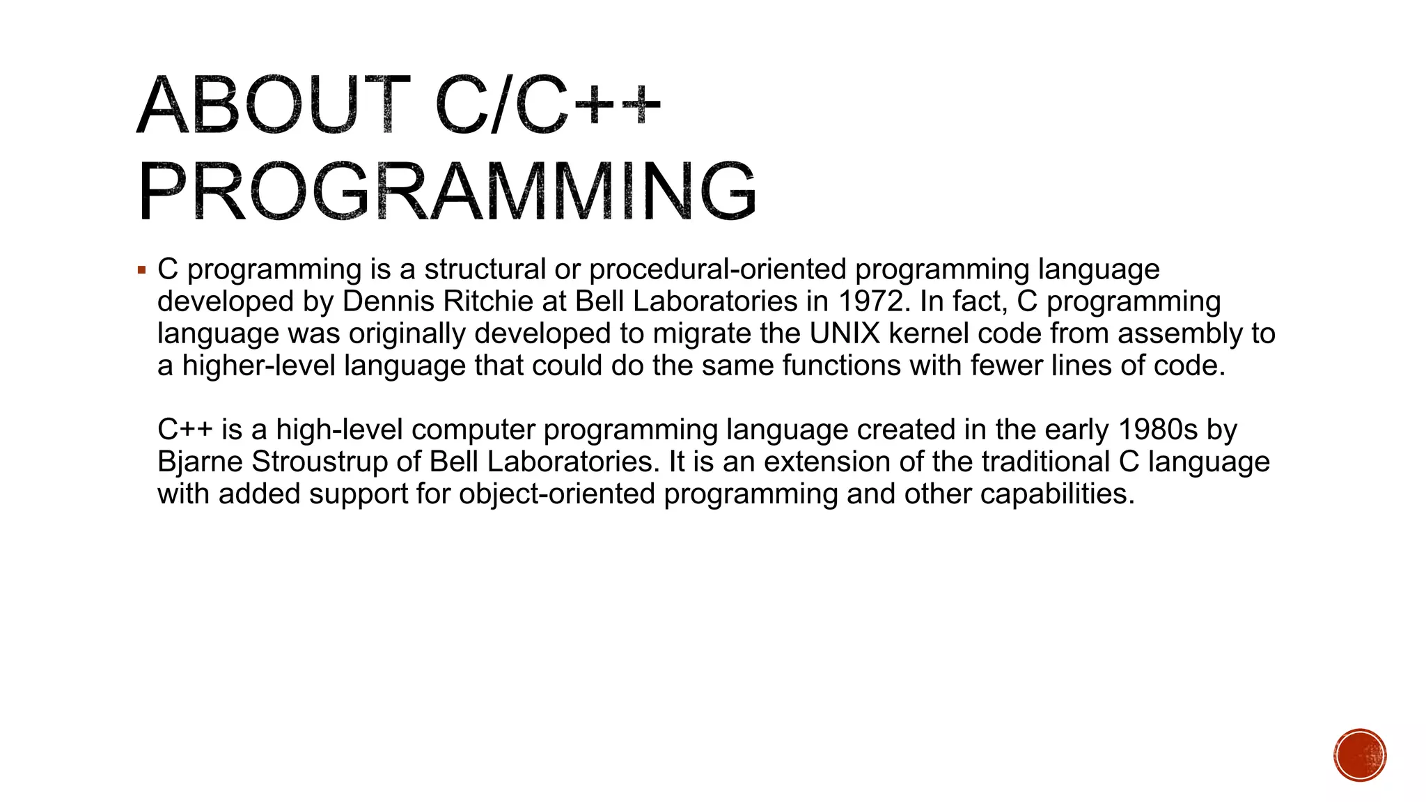  C programming is a structural or procedural-oriented programming language
developed by Dennis Ritchie at Bell Laboratories in 1972. In fact, C programming
language was originally developed to migrate the UNIX kernel code from assembly to
a higher-level language that could do the same functions with fewer lines of code.
C++ is a high-level computer programming language created in the early 1980s by
Bjarne Stroustrup of Bell Laboratories. It is an extension of the traditional C language
with added support for object-oriented programming and other capabilities.
 