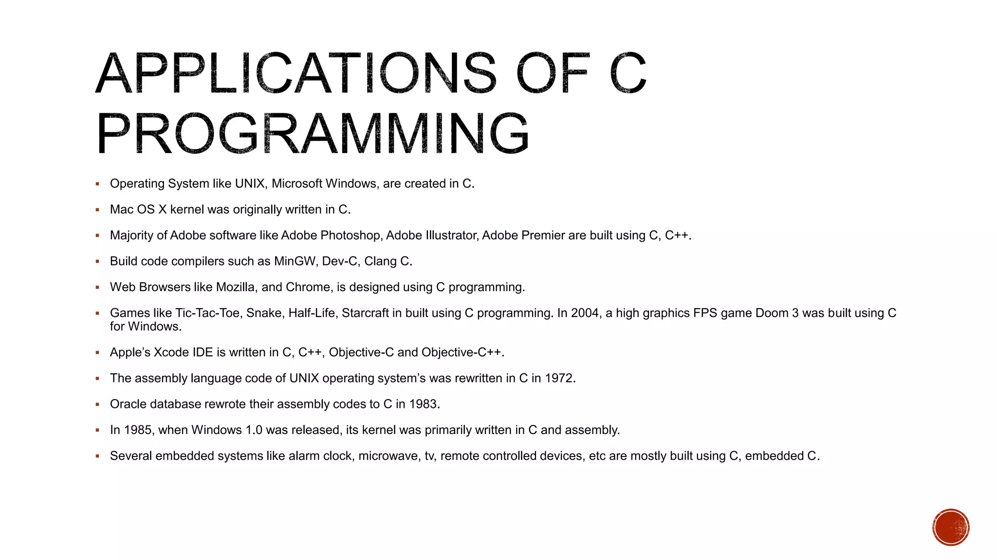  Operating System like UNIX, Microsoft Windows, are created in C.
 Mac OS X kernel was originally written in C.
 Majority of Adobe software like Adobe Photoshop, Adobe Illustrator, Adobe Premier are built using C, C++.
 Build code compilers such as MinGW, Dev-C, Clang C.
 Web Browsers like Mozilla, and Chrome, is designed using C programming.
 Games like Tic-Tac-Toe, Snake, Half-Life, Starcraft in built using C programming. In 2004, a high graphics FPS game Doom 3 was built using C
for Windows.
 Apple’s Xcode IDE is written in C, C++, Objective-C and Objective-C++.
 The assembly language code of UNIX operating system’s was rewritten in C in 1972.
 Oracle database rewrote their assembly codes to C in 1983.
 In 1985, when Windows 1.0 was released, its kernel was primarily written in C and assembly.
 Several embedded systems like alarm clock, microwave, tv, remote controlled devices, etc are mostly built using C, embedded C.
 