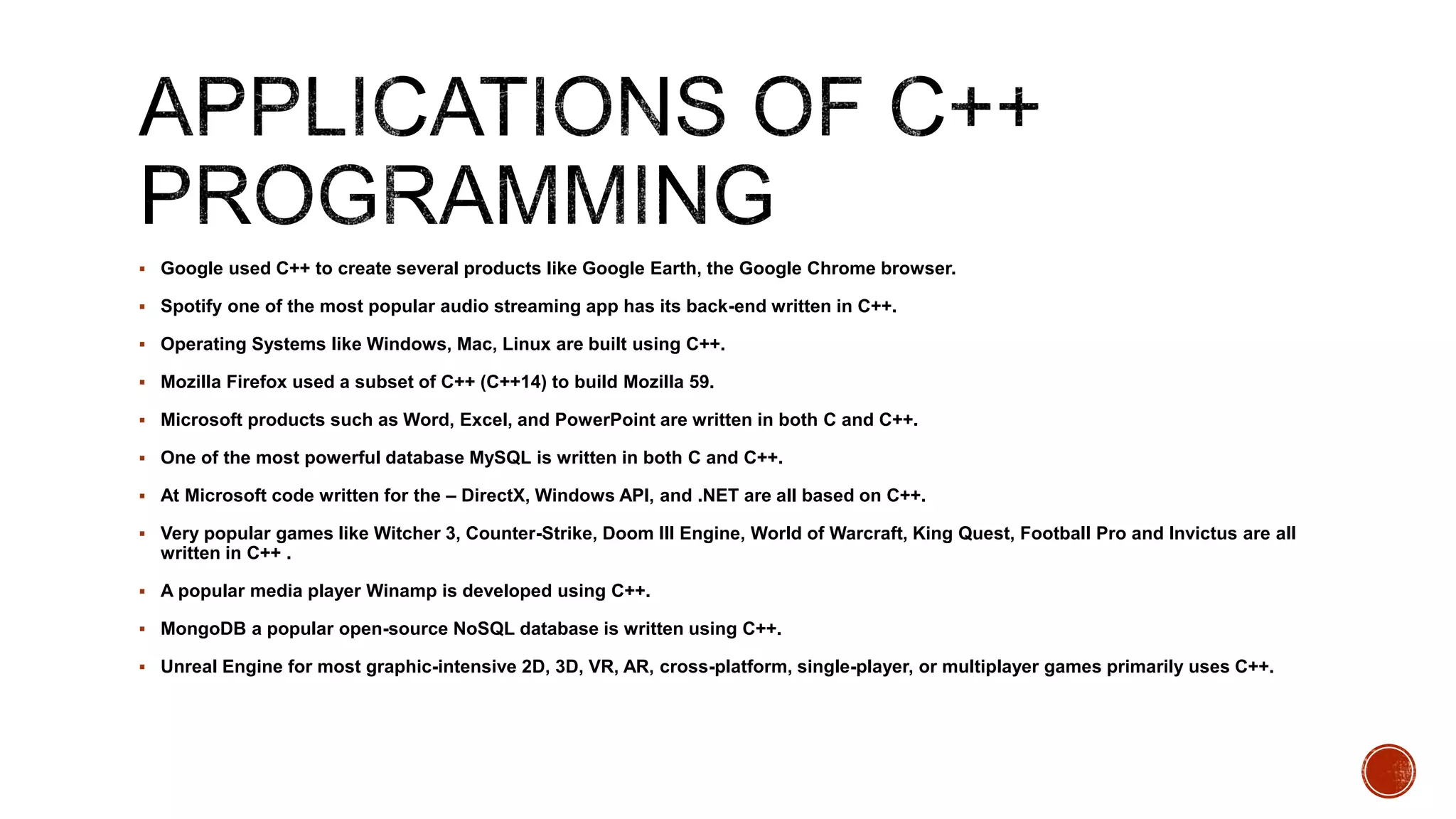  Google used C++ to create several products like Google Earth, the Google Chrome browser.
 Spotify one of the most popular audio streaming app has its back-end written in C++.
 Operating Systems like Windows, Mac, Linux are built using C++.
 Mozilla Firefox used a subset of C++ (C++14) to build Mozilla 59.
 Microsoft products such as Word, Excel, and PowerPoint are written in both C and C++.
 One of the most powerful database MySQL is written in both C and C++.
 At Microsoft code written for the – DirectX, Windows API, and .NET are all based on C++.
 Very popular games like Witcher 3, Counter-Strike, Doom III Engine, World of Warcraft, King Quest, Football Pro and Invictus are all
written in C++ .
 A popular media player Winamp is developed using C++.
 MongoDB a popular open-source NoSQL database is written using C++.
 Unreal Engine for most graphic-intensive 2D, 3D, VR, AR, cross-platform, single-player, or multiplayer games primarily uses C++.
 
