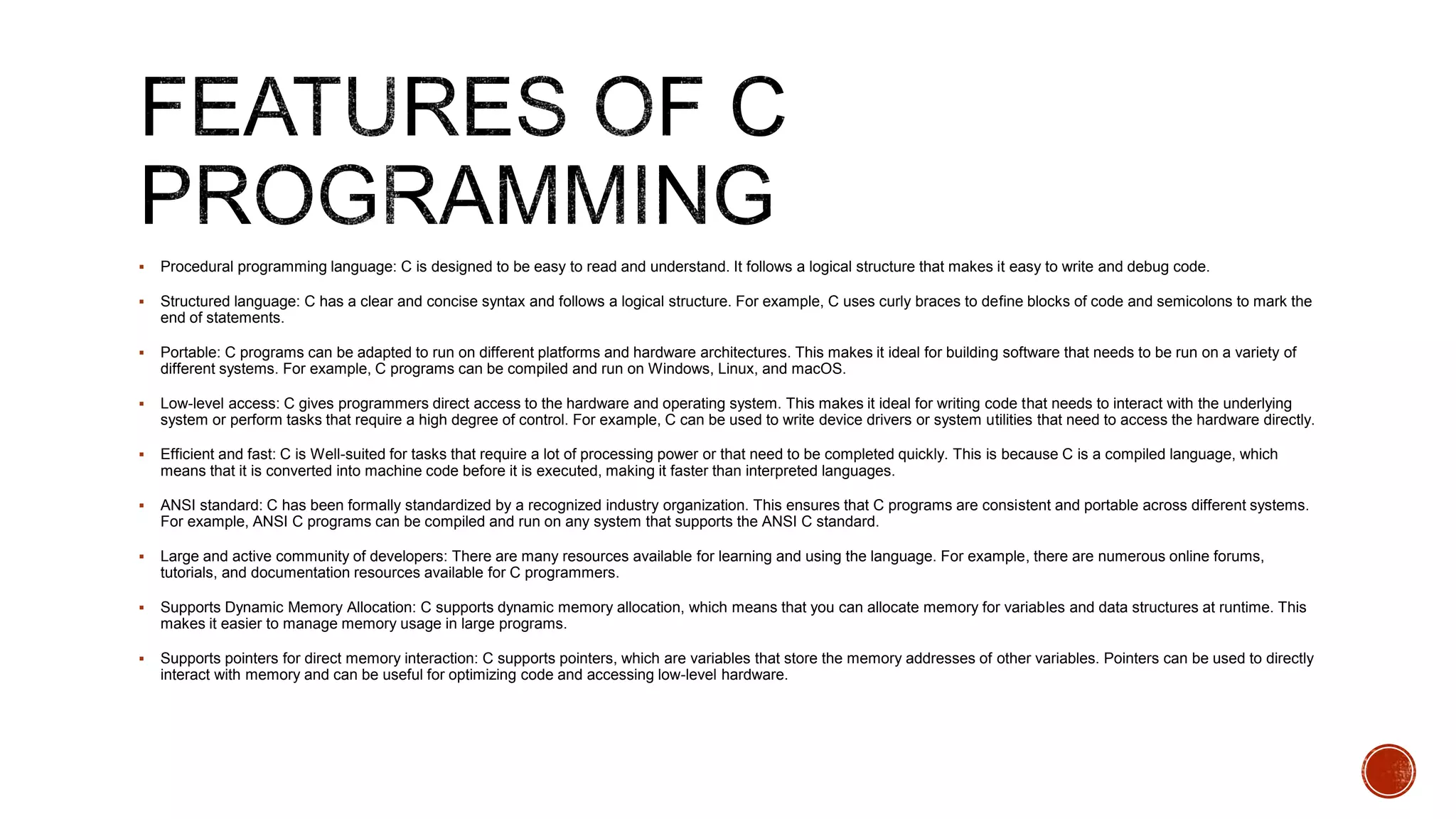  Procedural programming language: C is designed to be easy to read and understand. It follows a logical structure that makes it easy to write and debug code.
 Structured language: C has a clear and concise syntax and follows a logical structure. For example, C uses curly braces to define blocks of code and semicolons to mark the
end of statements.
 Portable: C programs can be adapted to run on different platforms and hardware architectures. This makes it ideal for building software that needs to be run on a variety of
different systems. For example, C programs can be compiled and run on Windows, Linux, and macOS.
 Low-level access: C gives programmers direct access to the hardware and operating system. This makes it ideal for writing code that needs to interact with the underlying
system or perform tasks that require a high degree of control. For example, C can be used to write device drivers or system utilities that need to access the hardware directly.
 Efficient and fast: C is Well-suited for tasks that require a lot of processing power or that need to be completed quickly. This is because C is a compiled language, which
means that it is converted into machine code before it is executed, making it faster than interpreted languages.
 ANSI standard: C has been formally standardized by a recognized industry organization. This ensures that C programs are consistent and portable across different systems.
For example, ANSI C programs can be compiled and run on any system that supports the ANSI C standard.
 Large and active community of developers: There are many resources available for learning and using the language. For example, there are numerous online forums,
tutorials, and documentation resources available for C programmers.
 Supports Dynamic Memory Allocation: C supports dynamic memory allocation, which means that you can allocate memory for variables and data structures at runtime. This
makes it easier to manage memory usage in large programs.
 Supports pointers for direct memory interaction: C supports pointers, which are variables that store the memory addresses of other variables. Pointers can be used to directly
interact with memory and can be useful for optimizing code and accessing low-level hardware.
 