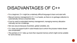  For a beginner, C++ might be a relatively difficult language to learn and start with.
 Manual memory management in C++ is a hassle, as there is no garbage collection to
automatically remove unwanted data.
 If you’re used to automated memory management, managing memory allocation
manually can be a challenge.
 Not very secure because of pointers, global variables, etc.
 C++ does not support built-in code threads due to which the process makes slower
and complicated.
 The pointers in C++ take up more than required memory which might not be suitable
for some devices.
 