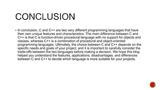  In conclusion, C and C++ are two very different programming languages that have
their own unique features and characteristics. The main difference between C and
C++ is that C is function-driven procedural language with no support for objects and
classes, whereas C++ is a combination of procedural and object-oriented
programming languages. Ultimately, the choice between C and C++ depends on the
specific needs and goals of your project, and it is important to carefully consider the
trade-offs between the two languages before making a decision. We hope this blog
helped you understand the features, applications, disadvantages, and differences
between C and C++ to decide which language is more suitable for your projects.
 