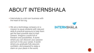  Internshala is a dot com business with
the heart of dot org.
 We are a technology company on a
mission to equip students with relevant
skills & practical exposure to help them
get the best possible start to their
careers. Imagine a world full of
freedom and possibilities. A world
where you can discover your passion
and turn it into your career. A world
where you graduate fully assured,
confident, and prepared to stake a
claim on your place in the world.
 