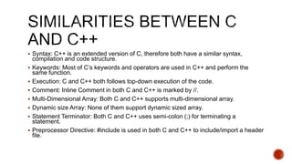  Syntax: C++ is an extended version of C, therefore both have a similar syntax,
compilation and code structure.
 Keywords: Most of C’s keywords and operators are used in C++ and perform the
same function.
 Execution: C and C++ both follows top-down execution of the code.
 Comment: Inline Comment in both C and C++ is marked by //.
 Multi-Dimensional Array: Both C and C++ supports multi-dimensional array.
 Dynamic size Array: None of them support dynamic sized array.
 Statement Terminator: Both C and C++ uses semi-colon (;) for terminating a
statement.
 Preprocessor Directive: #include is used in both C and C++ to include/import a header
file.
 