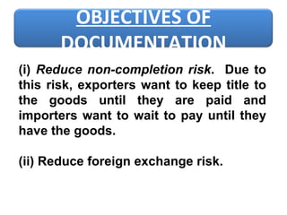 (i)  Reduce non-completion risk .  Due to this risk, exporters want to keep title to the goods until they are paid and importers want to wait to pay until they have the goods.   (ii) Reduce foreign exchange risk.   OBJECTIVES OF DOCUMENTATION 