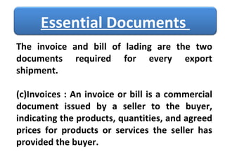 The invoice and bill of lading are the two documents required for every export shipment. Invoices : An invoice or bill is a commercial document issued by a seller to the buyer, indicating the products, quantities, and agreed prices for products or services the seller has provided the buyer. Essential Documents  