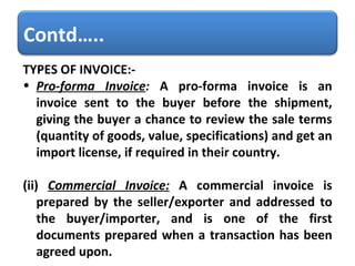 TYPES OF INVOICE:- Pro-forma Invoice :  A pro-forma invoice is an invoice sent to the buyer before the shipment, giving the buyer a chance to review the sale terms (quantity of goods, value, specifications) and get an import license, if required in their country.  (ii)   Commercial Invoice:   A commercial invoice is prepared by the seller/exporter and addressed to the buyer/importer, and is one of the first documents prepared when a transaction has been agreed upon. Contd….. 