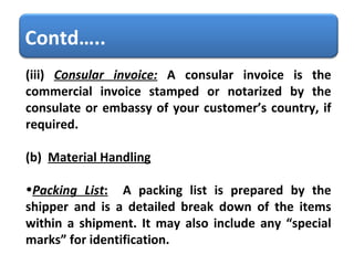 (iii)   Consular invoice:   A consular invoice is the commercial invoice stamped or notarized by the consulate or embassy of your customer’s country, if required.  (b)  Material Handling     Packing List :   A packing list is prepared by the shipper and is a detailed break down of the items within a shipment. It may also include any “special marks” for identification.  Contd….. 
