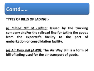 TYPES OF BILLS OF LADING :-  (i) Inland Bill of Lading:   Issued by the trucking company and/or the railroad line for taking the goods from the exporter’s facility to the port of embarkation or consolidation facility. (ii) Air Way Bill (AWB):   The Air Way Bill is a form of bill of lading used for the air transport of goods.  Contd….. 