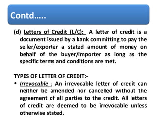 (d)  Letters of Credit (L/C):  A letter of credit is a document issued by a bank committing to pay the seller/exporter a stated amount of money on behalf of the buyer/importer as long as the specific terms and conditions are met.  TYPES OF LETTER OF CREDIT:- Irrevocable :  An irrevocable letter of credit can neither be amended nor cancelled without the agreement of all parties to the credit. All letters of credit are deemed to be irrevocable unless otherwise stated. Contd….. 