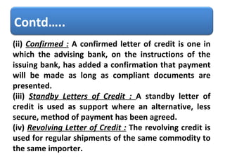 (ii)  Confirmed :  A confirmed letter of credit is one in which the advising bank, on the instructions of the issuing bank, has added a confirmation that payment will be made as long as compliant documents are presented.  (iii)  Standby Letters of Credit :  A standby letter of credit is used as support where an alternative, less secure, method of payment has been agreed.  (iv)  Revolving Letter of Credit :  The revolving credit is used for regular shipments of the same commodity to the same importer. Contd….. 