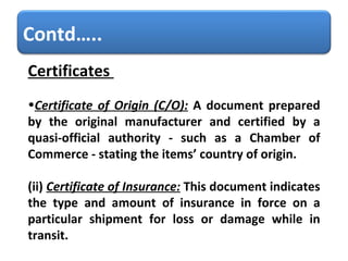 Certificates    Certificate of Origin (C/O):   A document prepared by the original manufacturer and certified by a quasi-official authority - such as a Chamber of Commerce - stating the items’ country of origin. (ii)   Certificate of Insurance:   This document indicates the type and amount of insurance in force on a particular shipment for loss or damage while in transit. Contd….. 